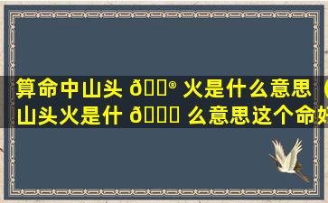 算命中山头 💮 火是什么意思（山头火是什 🐒 么意思这个命好不好）